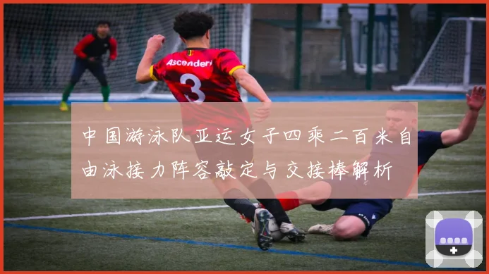 中国游泳队亚运女子四乘二百米自由泳接力阵容敲定与交接棒解析