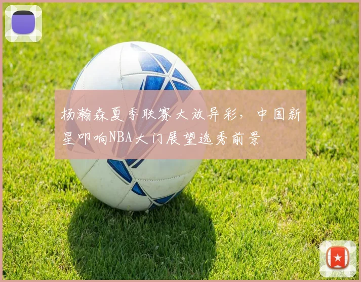 杨瀚森夏季联赛大放异彩，中国新星叩响NBA大门展望选秀前景