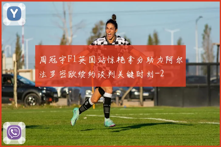 周冠宇F1英国站惊艳拿分助力阿尔法罗密欧续约谈判关键时刻