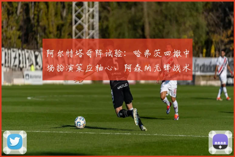 阿尔特塔奇阵试验：哈弗茨回撤中场扮演策应轴心，阿森纳无锋战术新解