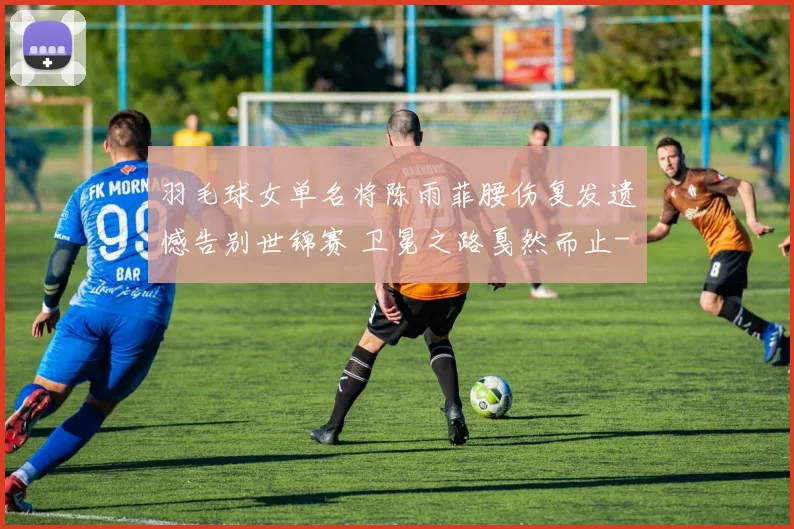 羽毛球女单名将陈雨菲腰伤复发遗憾告别世锦赛 卫冕之路戛然而止