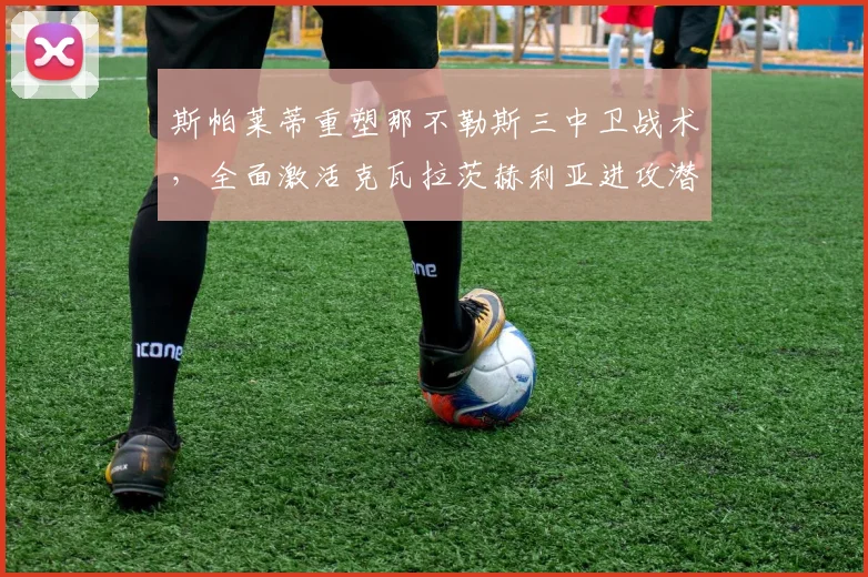 斯帕莱蒂重塑那不勒斯三中卫战术，全面激活克瓦拉茨赫利亚进攻潜能