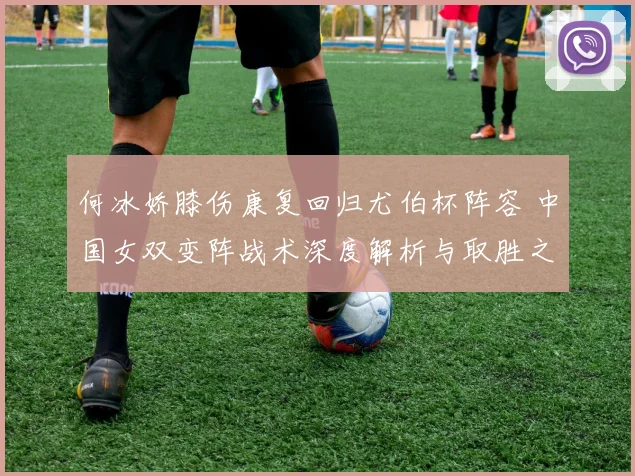 何冰娇膝伤康复回归尤伯杯阵容 中国女双变阵战术深度解析与取胜之匙