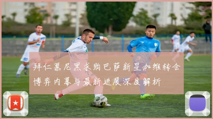 拜仁慕尼黑求购巴萨新星加维转会博弈内幕与最新进展深度解析