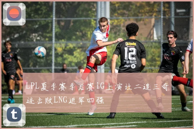 LPL夏季赛季后赛iG上演让二追三奇迹击败LNG进军四强