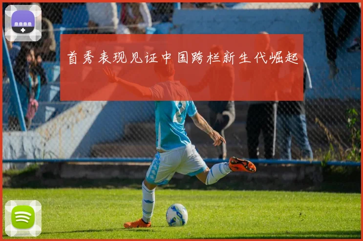 首秀表现见证中国跨栏新生代崛起